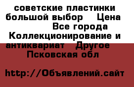советские пластинки большой выбор  › Цена ­ 1 500 - Все города Коллекционирование и антиквариат » Другое   . Псковская обл.